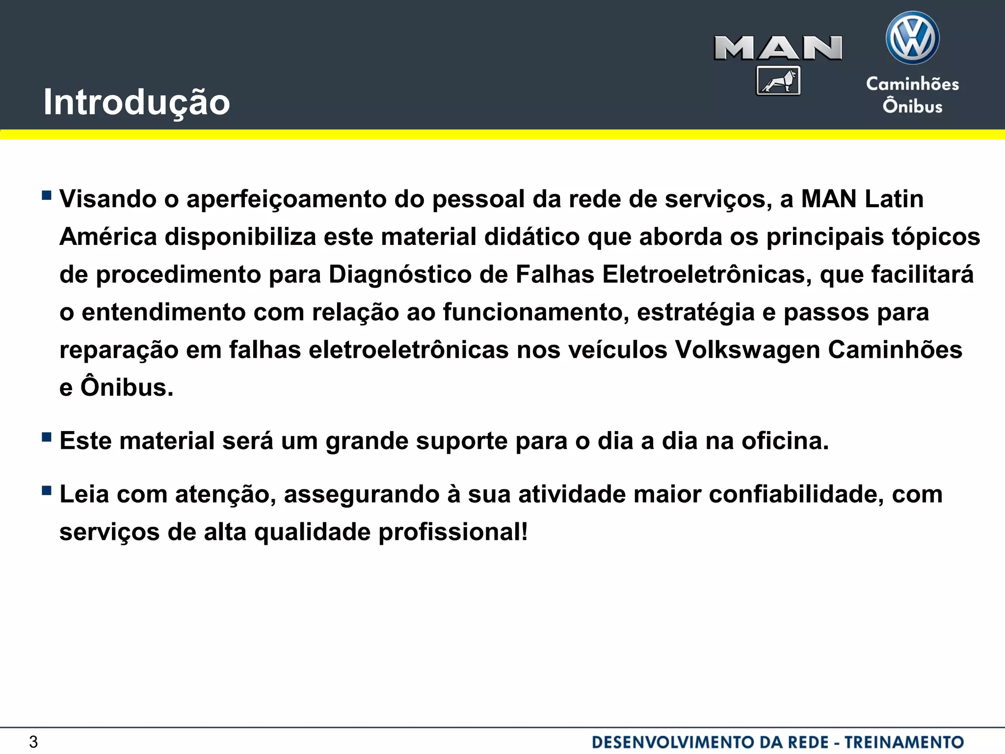 3
Introdução
 Visando o aperfeiçoamento do pessoal da rede de serviços, a MAN Latin
América disponibiliza este material didático que aborda os principais tópicos
de procedimento para Diagnóstico de Falhas Eletroeletrônicas, que facilitará
o entendimento com relação ao funcionamento, estratégia e passos para
reparação em falhas eletroeletrônicas nos veículos Volkswagen Caminhões
e Ônibus.
 Este material será um grande suporte para o dia a dia na oficina.
 Leia com atenção, assegurando à sua atividade maior confiabilidade, com
serviços de alta qualidade profissional!
 