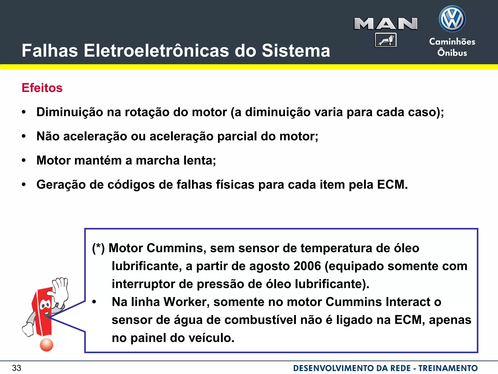 33
Falhas Eletroeletrônicas do Sistema
Efeitos
• Diminuição na rotação do motor (a diminuição varia para cada caso);
• Não aceleração ou aceleração parcial do motor;
• Motor mantém a marcha lenta;
• Geração de códigos de falhas físicas para cada item pela ECM.
(*) Motor Cummins, sem sensor de temperatura de óleo
lubrificante, a partir de agosto 2006 (equipado somente com
interruptor de pressão de óleo lubrificante).
• Na linha Worker, somente no motor Cummins Interact o
sensor de água de combustível não é ligado na ECM, apenas
no painel do veículo.
 