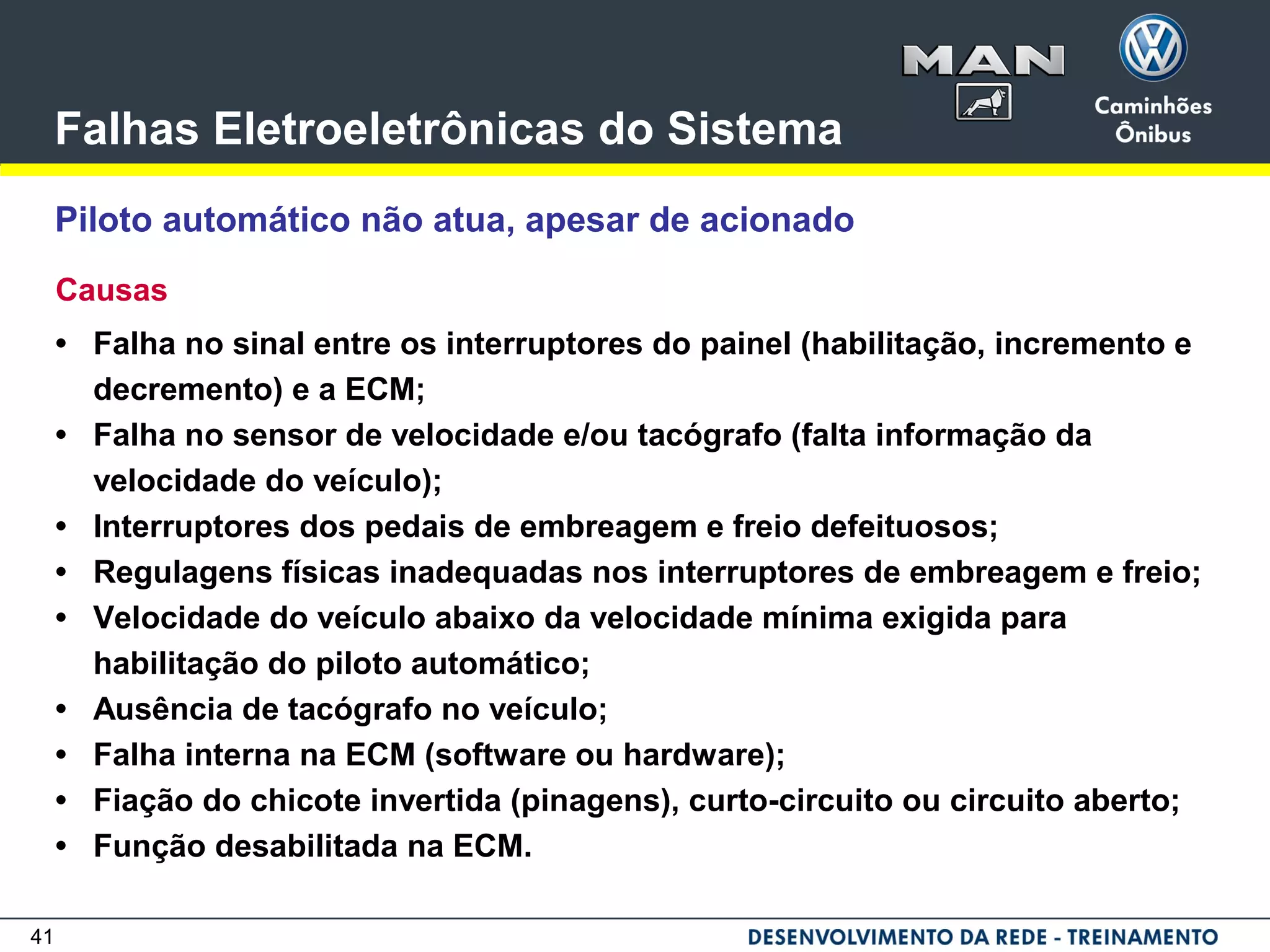 41
Falhas Eletroeletrônicas do Sistema
Piloto automático não atua, apesar de acionado
Causas
• Falha no sinal entre os interruptores do painel (habilitação, incremento e
decremento) e a ECM;
• Falha no sensor de velocidade e/ou tacógrafo (falta informação da
velocidade do veículo);
• Interruptores dos pedais de embreagem e freio defeituosos;
• Regulagens físicas inadequadas nos interruptores de embreagem e freio;
• Velocidade do veículo abaixo da velocidade mínima exigida para
habilitação do piloto automático;
• Ausência de tacógrafo no veículo;
• Falha interna na ECM (software ou hardware);
• Fiação do chicote invertida (pinagens), curto-circuito ou circuito aberto;
• Função desabilitada na ECM.
 