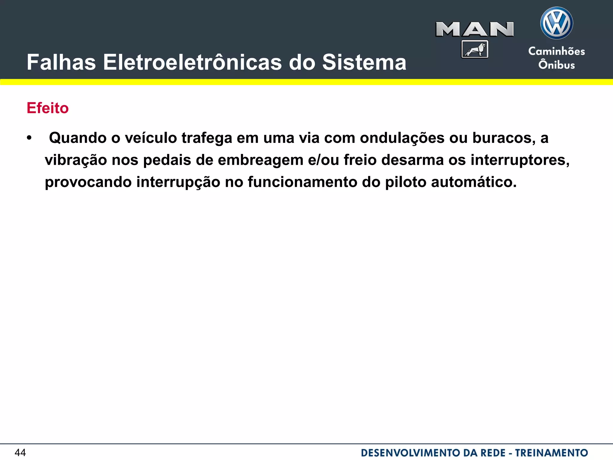 44
Falhas Eletroeletrônicas do Sistema
Efeito
• Quando o veículo trafega em uma via com ondulações ou buracos, a
vibração nos pedais de embreagem e/ou freio desarma os interruptores,
provocando interrupção no funcionamento do piloto automático.
 
