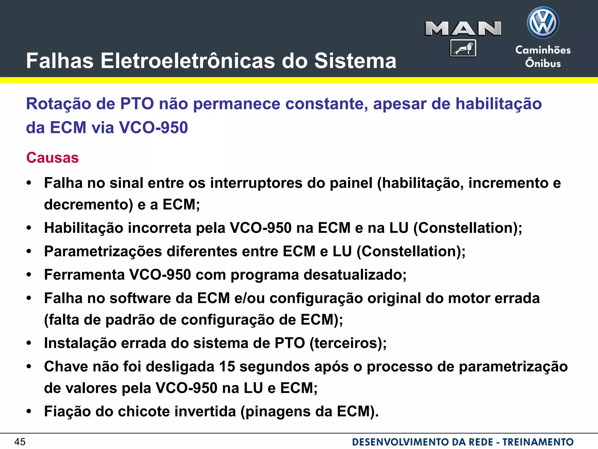 45
Falhas Eletroeletrônicas do Sistema
Rotação de PTO não permanece constante, apesar de habilitação
da ECM via VCO-950
Causas
• Falha no sinal entre os interruptores do painel (habilitação, incremento e
decremento) e a ECM;
• Habilitação incorreta pela VCO-950 na ECM e na LU (Constellation);
• Parametrizações diferentes entre ECM e LU (Constellation);
• Ferramenta VCO-950 com programa desatualizado;
• Falha no software da ECM e/ou configuração original do motor errada
(falta de padrão de configuração de ECM);
• Instalação errada do sistema de PTO (terceiros);
• Chave não foi desligada 15 segundos após o processo de parametrização
de valores pela VCO-950 na LU e ECM;
• Fiação do chicote invertida (pinagens da ECM).
 