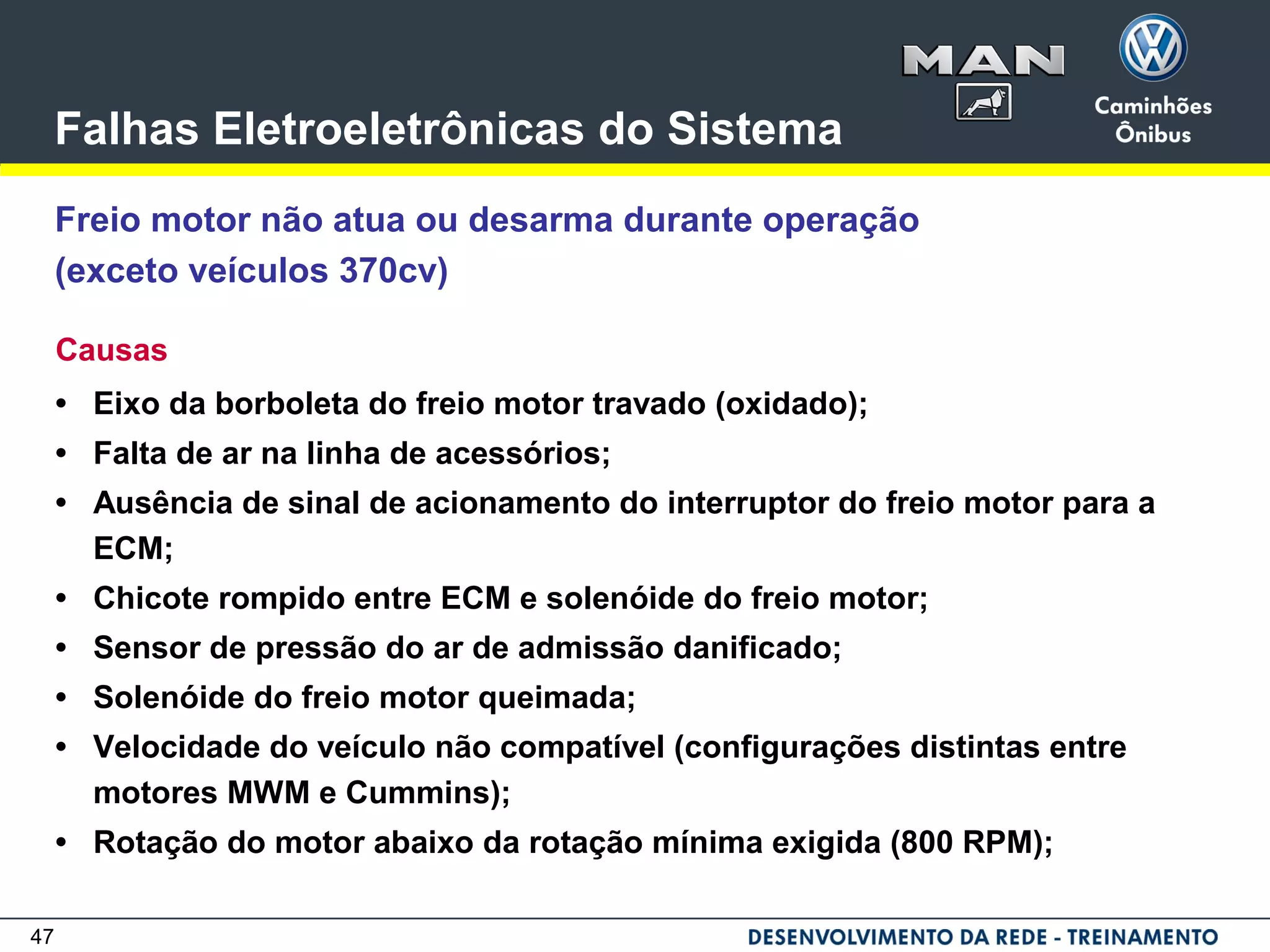 47
Falhas Eletroeletrônicas do Sistema
Freio motor não atua ou desarma durante operação
(exceto veículos 370cv)
Causas
• Eixo da borboleta do freio motor travado (oxidado);
• Falta de ar na linha de acessórios;
• Ausência de sinal de acionamento do interruptor do freio motor para a
ECM;
• Chicote rompido entre ECM e solenóide do freio motor;
• Sensor de pressão do ar de admissão danificado;
• Solenóide do freio motor queimada;
• Velocidade do veículo não compatível (configurações distintas entre
motores MWM e Cummins);
• Rotação do motor abaixo da rotação mínima exigida (800 RPM);
 