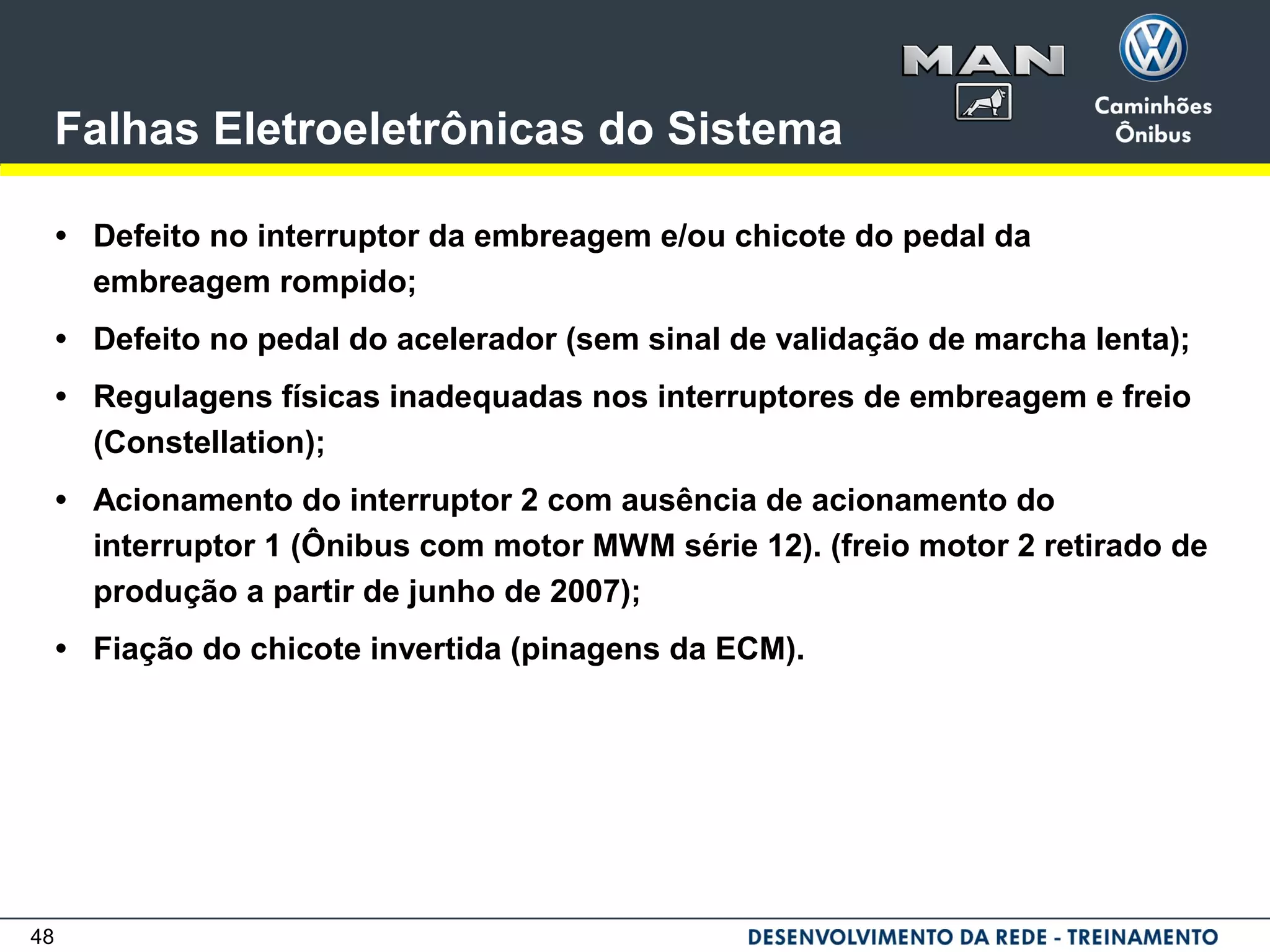 48
Falhas Eletroeletrônicas do Sistema
• Defeito no interruptor da embreagem e/ou chicote do pedal da
embreagem rompido;
• Defeito no pedal do acelerador (sem sinal de validação de marcha lenta);
• Regulagens físicas inadequadas nos interruptores de embreagem e freio
(Constellation);
• Acionamento do interruptor 2 com ausência de acionamento do
interruptor 1 (Ônibus com motor MWM série 12). (freio motor 2 retirado de
produção a partir de junho de 2007);
• Fiação do chicote invertida (pinagens da ECM).
 