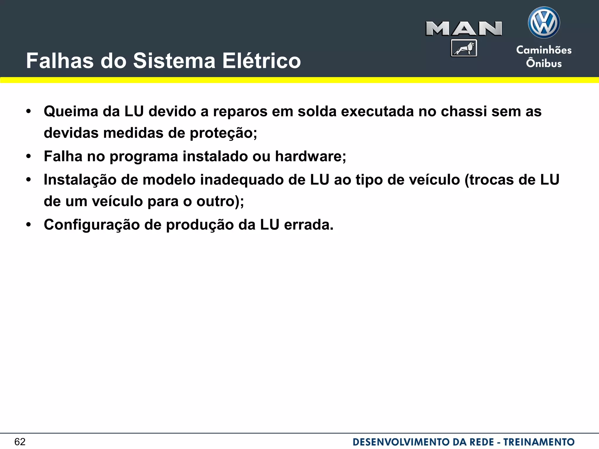 62
Falhas do Sistema Elétrico
• Queima da LU devido a reparos em solda executada no chassi sem as
devidas medidas de proteção;
• Falha no programa instalado ou hardware;
• Instalação de modelo inadequado de LU ao tipo de veículo (trocas de LU
de um veículo para o outro);
• Configuração de produção da LU errada.
 