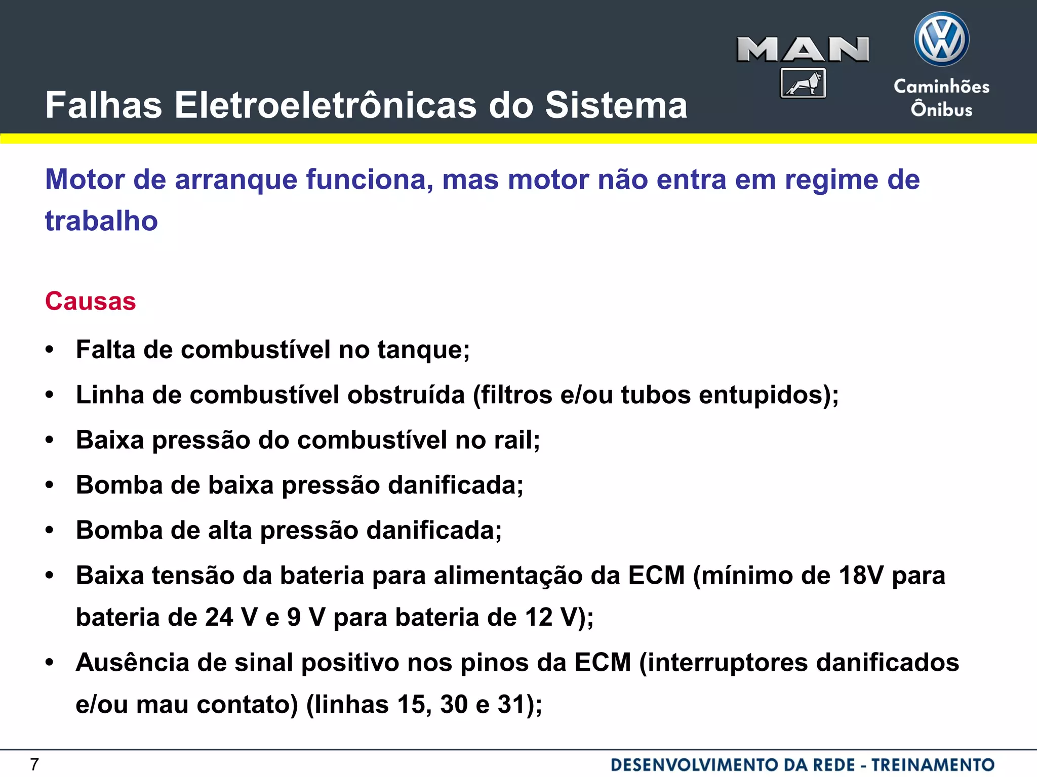 7
Falhas Eletroeletrônicas do Sistema
Motor de arranque funciona, mas motor não entra em regime de
trabalho
Causas
• Falta de combustível no tanque;
• Linha de combustível obstruída (filtros e/ou tubos entupidos);
• Baixa pressão do combustível no rail;
• Bomba de baixa pressão danificada;
• Bomba de alta pressão danificada;
• Baixa tensão da bateria para alimentação da ECM (mínimo de 18V para
bateria de 24 V e 9 V para bateria de 12 V);
• Ausência de sinal positivo nos pinos da ECM (interruptores danificados
e/ou mau contato) (linhas 15, 30 e 31);
 