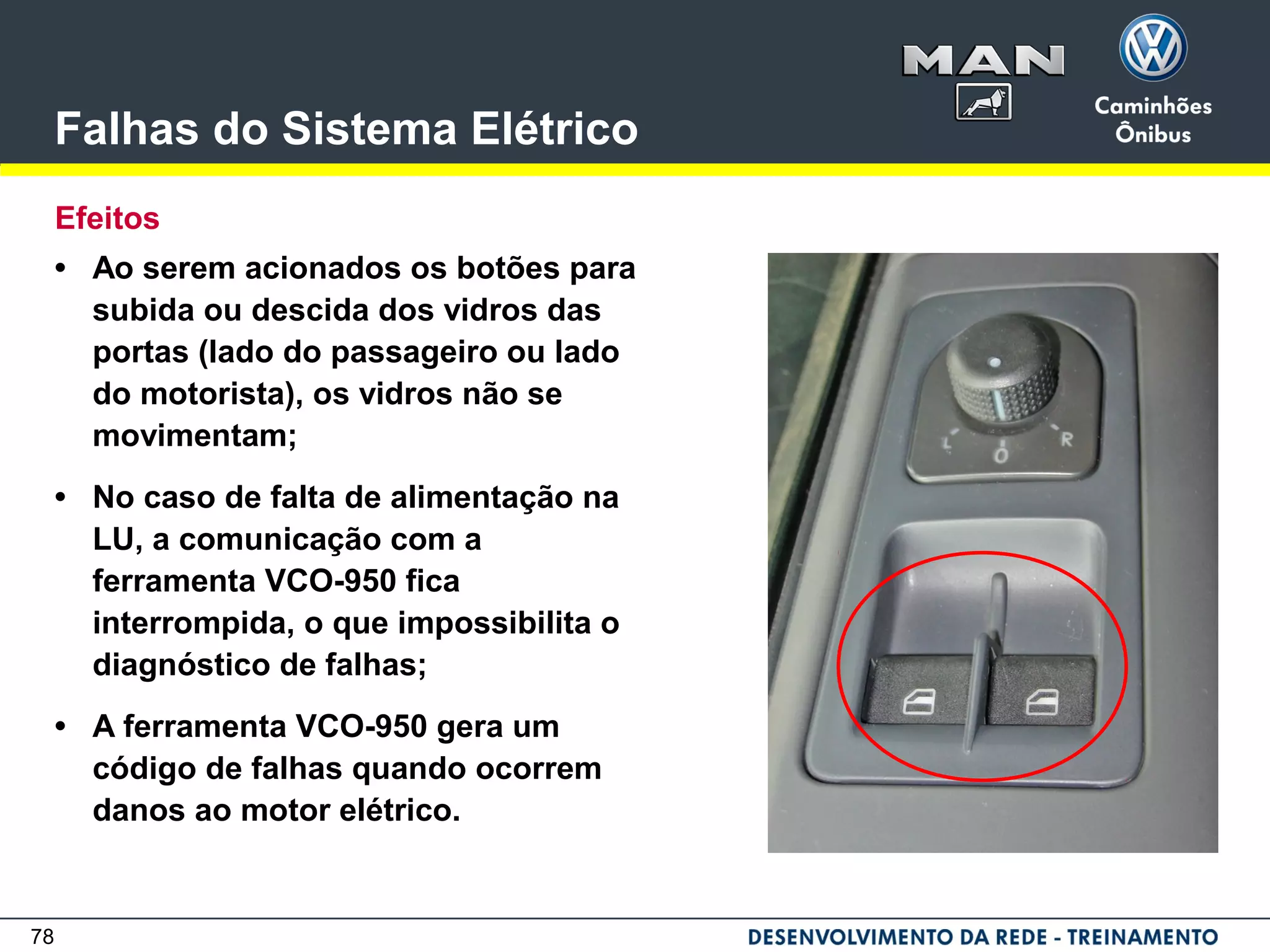 78
Falhas do Sistema Elétrico
Efeitos
• Ao serem acionados os botões para
subida ou descida dos vidros das
portas (lado do passageiro ou lado
do motorista), os vidros não se
movimentam;
• No caso de falta de alimentação na
LU, a comunicação com a
ferramenta VCO-950 fica
interrompida, o que impossibilita o
diagnóstico de falhas;
• A ferramenta VCO-950 gera um
código de falhas quando ocorrem
danos ao motor elétrico.
 
