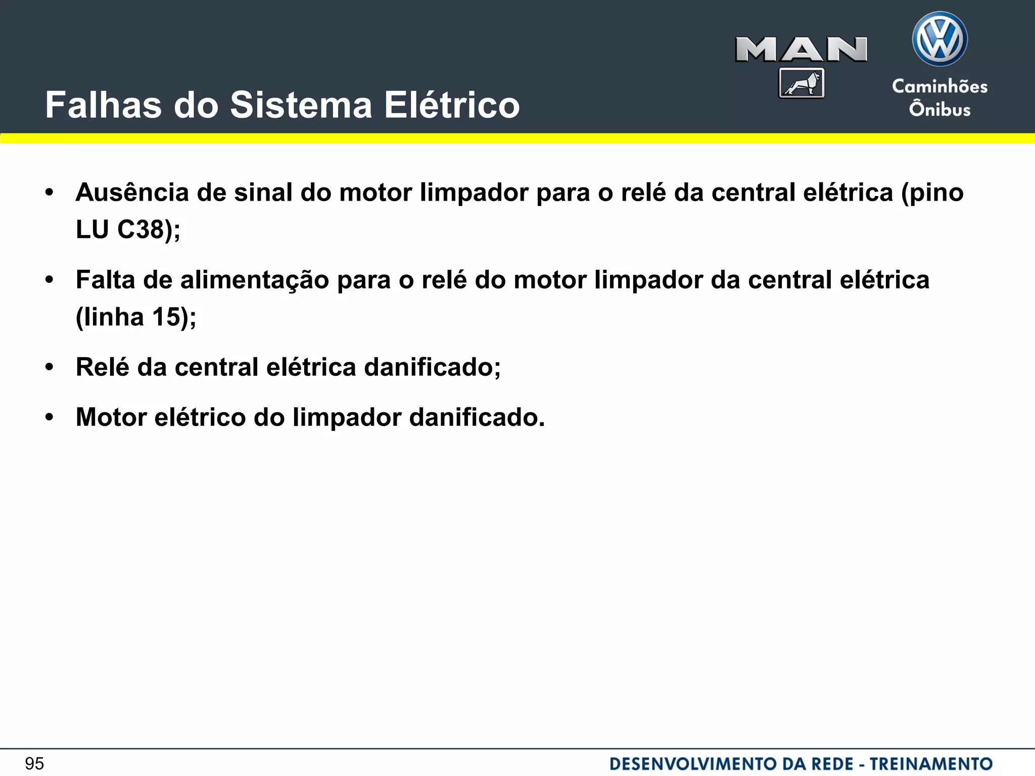 95
Falhas do Sistema Elétrico
• Ausência de sinal do motor limpador para o relé da central elétrica (pino
LU C38);
• Falta de alimentação para o relé do motor limpador da central elétrica
(linha 15);
• Relé da central elétrica danificado;
• Motor elétrico do limpador danificado.
 