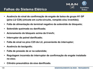 108
Falhas do Sistema Elétrico
• Ausência do sinal de confirmação de engate de baixa do grupo H1 GP
(pino LU C24) (chicote em curto-circuito, rompido e/ou invertido);
• Falta de alimentação do terminal negativo da solenóide do bloqueio;
• Solenóide queimada ou danificada;
• Acionamento do bloqueio acima de 6 km/h;
• Interruptor do painel danificado;
• Falta de sinal no pino C25 da LU, proveniente do interruptor;
• Ausência do tacógrafo;
• Falta de pressão de ar na solenóide;
• Regulagem incorreta do interruptor de confirmação do engate instalado
no eixo;
• Cilindro pneumático do eixo danificado.
 
