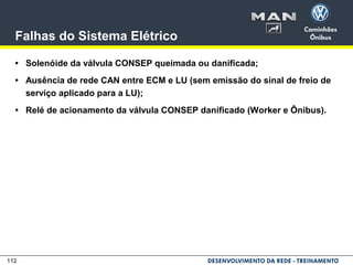 112
Falhas do Sistema Elétrico
• Solenóide da válvula CONSEP queimada ou danificada;
• Ausência de rede CAN entre ECM e LU (sem emissão do sinal de freio de
serviço aplicado para a LU);
• Relé de acionamento da válvula CONSEP danificado (Worker e Ônibus).
 