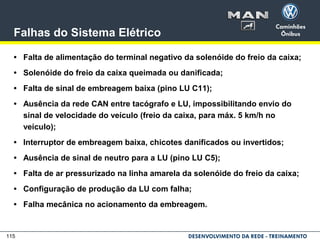 115
Falhas do Sistema Elétrico
• Falta de alimentação do terminal negativo da solenóide do freio da caixa;
• Solenóide do freio da caixa queimada ou danificada;
• Falta de sinal de embreagem baixa (pino LU C11);
• Ausência da rede CAN entre tacógrafo e LU, impossibilitando envio do
sinal de velocidade do veículo (freio da caixa, para máx. 5 km/h no
veículo);
• Interruptor de embreagem baixa, chicotes danificados ou invertidos;
• Ausência de sinal de neutro para a LU (pino LU C5);
• Falta de ar pressurizado na linha amarela da solenóide do freio da caixa;
• Configuração de produção da LU com falha;
• Falha mecânica no acionamento da embreagem.
 