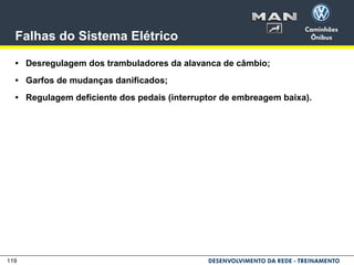 119
Falhas do Sistema Elétrico
• Desregulagem dos trambuladores da alavanca de câmbio;
• Garfos de mudanças danificados;
• Regulagem deficiente dos pedais (interruptor de embreagem baixa).
 