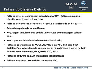 124
Falhas do Sistema Elétrico
• Falta de sinal de embreagem baixa (pino LU C11) (chicote em curto-
circuito, rompido e/ ou invertido);
• Falta de alimentação do terminal negativo da solenóide do bloqueio;
• Solenóide queimada ou danificada;
• Regulagem deficiente dos pedais (interruptor de embreagem baixa e
freio);
• Interruptor do freio de estacionamento danificado;
• Falha na configuração do VOLKSGUARD e da VCO-950 para PTO
(habilitações, velocidade do veículo, pedal de embreagem, pedal de freio,
freio de estacionamento, rotação de PTO, etc.);
• Falha de software da ECM (não aceita configuração);
• Falha operacional do condutor no uso da PTO.
 