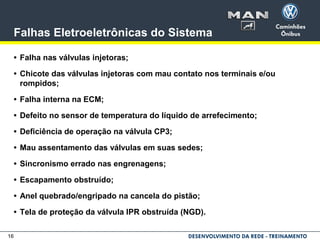 16
Falhas Eletroeletrônicas do Sistema
• Falha nas válvulas injetoras;
• Chicote das válvulas injetoras com mau contato nos terminais e/ou
rompidos;
• Falha interna na ECM;
• Defeito no sensor de temperatura do líquido de arrefecimento;
• Deficiência de operação na válvula CP3;
• Mau assentamento das válvulas em suas sedes;
• Sincronismo errado nas engrenagens;
• Escapamento obstruído;
• Anel quebrado/engripado na cancela do pistão;
• Tela de proteção da válvula IPR obstruída (NGD).
 