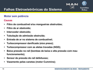 18
Falhas Eletroeletrônicas do Sistema
Motor sem potência
Causas
• Filtro de combustível e/ou mangueiras obstruídas;
• Filtro de ar obstruído;
• Intercooler obstruído;
• Tubulação de admissão obstruída;
• Entrada de ar no sistema de combustível;
• Turbocompressor danificado (eixo preso);
• Turbocompressor com as aletas travadas (NGD);
• Baixa pressão no rail (bombas de baixa e alta pressão com mau
funcionamento);
• Sensor de pressão do rail defeituoso;
• Vazamento pelas canetas (motor Cummins);
 