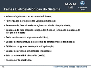 19
Falhas Eletroeletrônicas do Sistema
• Válvulas injetoras com vazamento interno;
• Pulverização deficiente das válvulas injetoras;
• Sensores de fase e/ou de rotação com sinais não plausíveis;
• Sensores de fase e/ou de rotação danificados (alteração do ponto de
injeção do motor);
• Roda dentada com impurezas (detritos);
• Sensor de temperatura do sistema de arrefecimento danificado;
• ECM com programa inadequado à aplicação;
• Sensor de pressão atmosférica inoperante;
• Tela da válvula IPR obstruída (NGD);
• Escapamento obstruído;
 