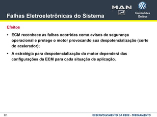 22
Falhas Eletroeletrônicas do Sistema
Efeitos
• ECM reconhece as falhas ocorridas como avisos de segurança
operacional e protege o motor provocando sua despotencialização (corte
do acelerador);
• A estratégia para despotencialização do motor dependerá das
configurações da ECM para cada situação de aplicação.
 
