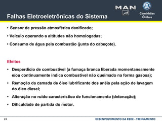 24
Falhas Eletroeletrônicas do Sistema
• Sensor de pressão atmosférica danificado;
• Veículo operando a altitudes não homologadas;
• Consumo de água pela combustão (junta do cabeçote).
Efeitos
• Desperdício de combustível (a fumaça branca liberada momentaneamente
e/ou continuamente indica combustível não queimado na forma gasosa);
• Remoção da camada de óleo lubrificante dos anéis pela ação de lavagem
do óleo diesel;
• Alteração no ruído característico de funcionamento (detonação);
• Dificuldade de partida do motor.
 