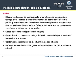 26
Falhas Eletroeletrônicas do Sistema
Efeitos
• Mistura inadequada de combustível e ar na câmara de combustão (a
fumaça preta liberada momentaneamente e/ou continuamente indica
pouca quantidade de ar na câmara de combustão; embora o combustível
seja completamente queimado, a fuligem resultante que sai pelo escape
caracteriza a fumaça com a cor preta);
• Gases de escape carregados com fuligem;
• Carbonização excessiva na cabeça do pistão e nos anéis podendo, com o
tempo, travar o motor;
• Contaminação prematura do óleo lubrificante por fuligem;
• Excesso de temperatura dos gases de escape (acima de 750 °C torna-se
crítico);
 