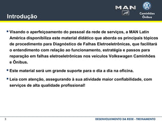 3
Introdução
 Visando o aperfeiçoamento do pessoal da rede de serviços, a MAN Latin
América disponibiliza este material didático que aborda os principais tópicos
de procedimento para Diagnóstico de Falhas Eletroeletrônicas, que facilitará
o entendimento com relação ao funcionamento, estratégia e passos para
reparação em falhas eletroeletrônicas nos veículos Volkswagen Caminhões
e Ônibus.
 Este material será um grande suporte para o dia a dia na oficina.
 Leia com atenção, assegurando à sua atividade maior confiabilidade, com
serviços de alta qualidade profissional!
 
