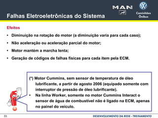 33
Falhas Eletroeletrônicas do Sistema
Efeitos
• Diminuição na rotação do motor (a diminuição varia para cada caso);
• Não aceleração ou aceleração parcial do motor;
• Motor mantém a marcha lenta;
• Geração de códigos de falhas físicas para cada item pela ECM.
(*) Motor Cummins, sem sensor de temperatura de óleo
lubrificante, a partir de agosto 2006 (equipado somente com
interruptor de pressão de óleo lubrificante).
• Na linha Worker, somente no motor Cummins Interact o
sensor de água de combustível não é ligado na ECM, apenas
no painel do veículo.
 