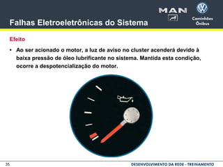 35
Falhas Eletroeletrônicas do Sistema
Efeito
• Ao ser acionado o motor, a luz de aviso no cluster acenderá devido à
baixa pressão de óleo lubrificante no sistema. Mantida esta condição,
ocorre a despotencialização do motor.
 