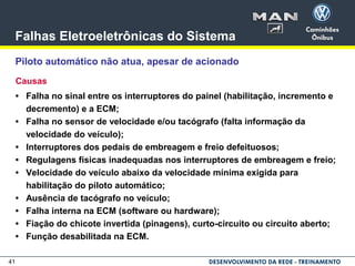 41
Falhas Eletroeletrônicas do Sistema
Piloto automático não atua, apesar de acionado
Causas
• Falha no sinal entre os interruptores do painel (habilitação, incremento e
decremento) e a ECM;
• Falha no sensor de velocidade e/ou tacógrafo (falta informação da
velocidade do veículo);
• Interruptores dos pedais de embreagem e freio defeituosos;
• Regulagens físicas inadequadas nos interruptores de embreagem e freio;
• Velocidade do veículo abaixo da velocidade mínima exigida para
habilitação do piloto automático;
• Ausência de tacógrafo no veículo;
• Falha interna na ECM (software ou hardware);
• Fiação do chicote invertida (pinagens), curto-circuito ou circuito aberto;
• Função desabilitada na ECM.
 