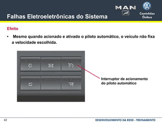 42
Falhas Eletroeletrônicas do Sistema
Efeito
• Mesmo quando acionado e ativado o piloto automático, o veículo não fixa
a velocidade escolhida.
Interruptor de acionamento
do piloto automático
 