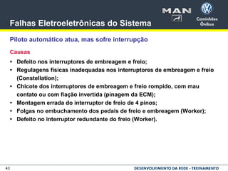 43
Falhas Eletroeletrônicas do Sistema
Piloto automático atua, mas sofre interrupção
Causas
• Defeito nos interruptores de embreagem e freio;
• Regulagens físicas inadequadas nos interruptores de embreagem e freio
(Constellation);
• Chicote dos interruptores de embreagem e freio rompido, com mau
contato ou com fiação invertida (pinagem da ECM);
• Montagem errada do interruptor de freio de 4 pinos;
• Folgas no embuchamento dos pedais de freio e embreagem (Worker);
• Defeito no interruptor redundante do freio (Worker).
 