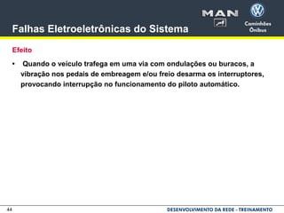 44
Falhas Eletroeletrônicas do Sistema
Efeito
• Quando o veículo trafega em uma via com ondulações ou buracos, a
vibração nos pedais de embreagem e/ou freio desarma os interruptores,
provocando interrupção no funcionamento do piloto automático.
 