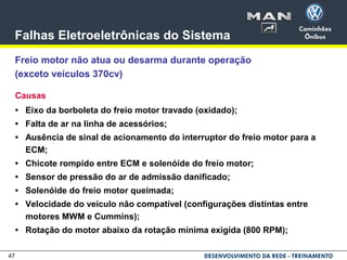 47
Falhas Eletroeletrônicas do Sistema
Freio motor não atua ou desarma durante operação
(exceto veículos 370cv)
Causas
• Eixo da borboleta do freio motor travado (oxidado);
• Falta de ar na linha de acessórios;
• Ausência de sinal de acionamento do interruptor do freio motor para a
ECM;
• Chicote rompido entre ECM e solenóide do freio motor;
• Sensor de pressão do ar de admissão danificado;
• Solenóide do freio motor queimada;
• Velocidade do veículo não compatível (configurações distintas entre
motores MWM e Cummins);
• Rotação do motor abaixo da rotação mínima exigida (800 RPM);
 