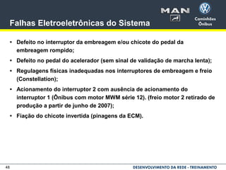 48
Falhas Eletroeletrônicas do Sistema
• Defeito no interruptor da embreagem e/ou chicote do pedal da
embreagem rompido;
• Defeito no pedal do acelerador (sem sinal de validação de marcha lenta);
• Regulagens físicas inadequadas nos interruptores de embreagem e freio
(Constellation);
• Acionamento do interruptor 2 com ausência de acionamento do
interruptor 1 (Ônibus com motor MWM série 12). (freio motor 2 retirado de
produção a partir de junho de 2007);
• Fiação do chicote invertida (pinagens da ECM).
 