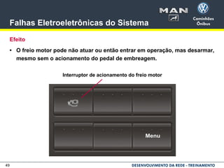 49
Falhas Eletroeletrônicas do Sistema
Efeito
• O freio motor pode não atuar ou então entrar em operação, mas desarmar,
mesmo sem o acionamento do pedal de embreagem.
Interruptor de acionamento do freio motor
 