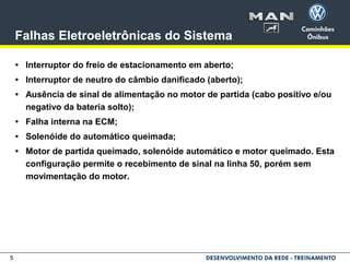 5
Falhas Eletroeletrônicas do Sistema
• Interruptor do freio de estacionamento em aberto;
• Interruptor de neutro do câmbio danificado (aberto);
• Ausência de sinal de alimentação no motor de partida (cabo positivo e/ou
negativo da bateria solto);
• Falha interna na ECM;
• Solenóide do automático queimada;
• Motor de partida queimado, solenóide automático e motor queimado. Esta
configuração permite o recebimento de sinal na linha 50, porém sem
movimentação do motor.
 