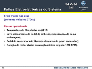 50
Falhas Eletroeletrônicas do Sistema
Freio motor não atua
(somente veículos 370cv)
Causas operacionais
• Temperatura do óleo abaixo de 60 °C;
• Leve acionamento do pedal da embreagem (descanso do pé na
embreagem);
• Pedal do acelerador não liberado (descanso do pé no acelerador);
• Rotação do motor abaixo da rotação mínima exigida (1250 RPM).
 