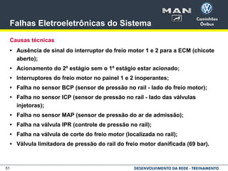 51
Falhas Eletroeletrônicas do Sistema
Causas técnicas
• Ausência de sinal do interruptor do freio motor 1 e 2 para a ECM (chicote
aberto);
• Acionamento do 2º estágio sem o 1º estágio estar acionado;
• Interruptores do freio motor no painel 1 e 2 inoperantes;
• Falha no sensor BCP (sensor de pressão no rail - lado do freio motor);
• Falha no sensor ICP (sensor de pressão no rail - lado das válvulas
injetoras);
• Falha no sensor MAP (sensor de pressão do ar de admissão);
• Falha na válvula IPR (controle de pressão no rail);
• Falha na válvula de corte do freio motor (localizada no rail);
• Válvula limitadora de pressão do rail do freio motor danificada (69 bar).
 