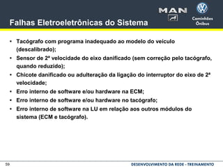 59
Falhas Eletroeletrônicas do Sistema
• Tacógrafo com programa inadequado ao modelo do veículo
(descalibrado);
• Sensor de 2ª velocidade do eixo danificado (sem correção pelo tacógrafo,
quando reduzido);
• Chicote danificado ou adulteração da ligação do interruptor do eixo de 2ª
velocidade;
• Erro interno de software e/ou hardware na ECM;
• Erro interno de software e/ou hardware no tacógrafo;
• Erro interno de software na LU em relação aos outros módulos do
sistema (ECM e tacógrafo).
 