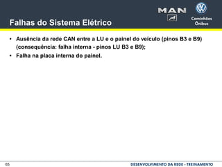 65
Falhas do Sistema Elétrico
• Ausência da rede CAN entre a LU e o painel do veículo (pinos B3 e B9)
(consequência: falha interna - pinos LU B3 e B9);
• Falha na placa interna do painel.
 