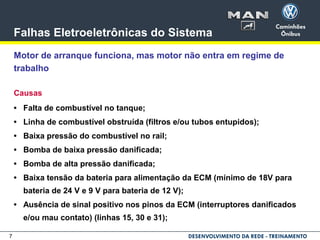 7
Falhas Eletroeletrônicas do Sistema
Motor de arranque funciona, mas motor não entra em regime de
trabalho
Causas
• Falta de combustível no tanque;
• Linha de combustível obstruída (filtros e/ou tubos entupidos);
• Baixa pressão do combustível no rail;
• Bomba de baixa pressão danificada;
• Bomba de alta pressão danificada;
• Baixa tensão da bateria para alimentação da ECM (mínimo de 18V para
bateria de 24 V e 9 V para bateria de 12 V);
• Ausência de sinal positivo nos pinos da ECM (interruptores danificados
e/ou mau contato) (linhas 15, 30 e 31);
 