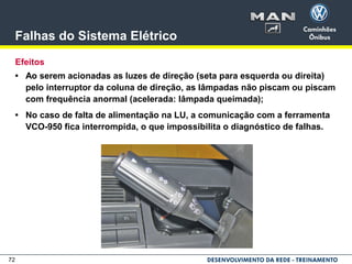 72
Falhas do Sistema Elétrico
Efeitos
• Ao serem acionadas as luzes de direção (seta para esquerda ou direita)
pelo interruptor da coluna de direção, as lâmpadas não piscam ou piscam
com frequência anormal (acelerada: lâmpada queimada);
• No caso de falta de alimentação na LU, a comunicação com a ferramenta
VCO-950 fica interrompida, o que impossibilita o diagnóstico de falhas.
 