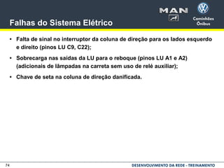 74
Falhas do Sistema Elétrico
• Falta de sinal no interruptor da coluna de direção para os lados esquerdo
e direito (pinos LU C9, C22);
• Sobrecarga nas saídas da LU para o reboque (pinos LU A1 e A2)
(adicionais de lâmpadas na carreta sem uso de relé auxiliar);
• Chave de seta na coluna de direção danificada.
 