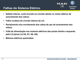 77
Falhas do Sistema Elétrico
• Defeito interno, curto-circuito ou circuito aberto no motor elétrico de
acionamento dos vidros;
• Falha na placa do circuito interno da LU;
• Rompimento e/ou enrolamento dos cabos de aço de acionamento dos
vidros;
• Falta de alimentação nos motores elétricos das portas direita e esquerda
pela LU (pinos LU A4, A7, A8, A9);
• Motores elétricos queimados.
 
