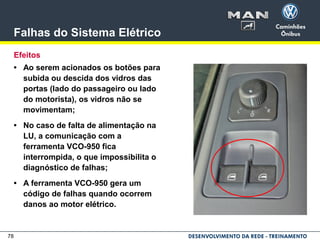 78
Falhas do Sistema Elétrico
Efeitos
• Ao serem acionados os botões para
subida ou descida dos vidros das
portas (lado do passageiro ou lado
do motorista), os vidros não se
movimentam;
• No caso de falta de alimentação na
LU, a comunicação com a
ferramenta VCO-950 fica
interrompida, o que impossibilita o
diagnóstico de falhas;
• A ferramenta VCO-950 gera um
código de falhas quando ocorrem
danos ao motor elétrico.
 