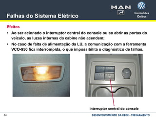 84
Falhas do Sistema Elétrico
Efeitos
• Ao ser acionado o interruptor central do console ou ao abrir as portas do
veículo, as luzes internas da cabine não acendem;
• No caso de falta de alimentação da LU, a comunicação com a ferramenta
VCO-950 fica interrompida, o que impossibilita o diagnóstico de falhas.
Interruptor central do console
 