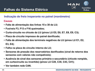 85
Falhas do Sistema Elétrico
Indicação de freio inoperante no painel (manômetro)
Causas
• Falta de alimentação das linhas 15 e 30 da LU;
• Fusíveis F3, F13 e F16 queimados;
• Curto-circuito no chicote da LU (pinos LU E5, E6, E7, E8, E9, C3);
• Placa do circuito impresso do painel danificada;
• Falta de alimentação dos terminais negativos da LU (pinos LU E1, E2,
E3, E4);
• Falha na placa do circuito interno da LU;
• Sensores de pressão dos reservatórios danificados (sinal de retorno dos
sensores com valores não compatíveis);
• Ausência de sinal dos sensores primário e secundário (chicote rompido,
em curtocircuito ou invertido) (pinos LU C28, C30, C43, C41);
• Ver também rede CAN.
 