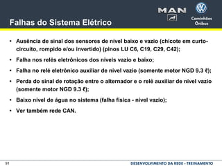 91
Falhas do Sistema Elétrico
• Ausência de sinal dos sensores de nível baixo e vazio (chicote em curto-
circuito, rompido e/ou invertido) (pinos LU C6, C19, C29, C42);
• Falha nos relés eletrônicos dos níveis vazio e baixo;
• Falha no relé eletrônico auxiliar de nível vazio (somente motor NGD 9.3 ℓ);
• Perda do sinal de rotação entre o alternador e o relé auxiliar de nível vazio
(somente motor NGD 9.3 ℓ);
• Baixo nível de água no sistema (falha física - nível vazio);
• Ver também rede CAN.
 