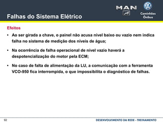 92
Falhas do Sistema Elétrico
Efeitos
• Ao ser girada a chave, o painel não acusa nível baixo ou vazio nem indica
falha no sistema de medição dos níveis de água;
• Na ocorrência de falha operacional de nível vazio haverá a
despotencialização do motor pela ECM;
• No caso de falta de alimentação da LU, a comunicação com a ferramenta
VCO-950 fica interrompida, o que impossibilita o diagnóstico de falhas.
 