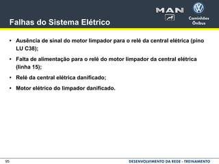 95
Falhas do Sistema Elétrico
• Ausência de sinal do motor limpador para o relé da central elétrica (pino
LU C38);
• Falta de alimentação para o relé do motor limpador da central elétrica
(linha 15);
• Relé da central elétrica danificado;
• Motor elétrico do limpador danificado.
 
