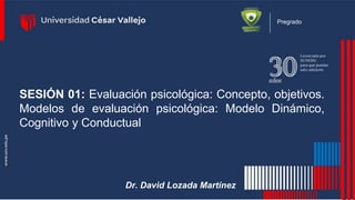Pregrado
SESIÓN 01: Evaluación psicológica: Concepto, objetivos.
Modelos de evaluación psicológica: Modelo Dinámico,
Cognitivo y Conductual
Dr. David Lozada Martínez
 