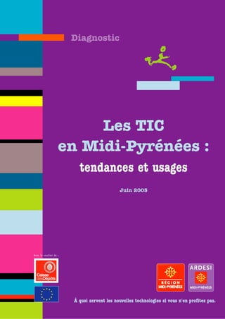 Diagnostic




                        Les TIC
                   en Midi-Pyrénées :
                         tendances et usages
                                            Juin 2005




Avec le soutien de :




                       À quoi servent les nouvelles technologies si vous n'en profitez pas.
 