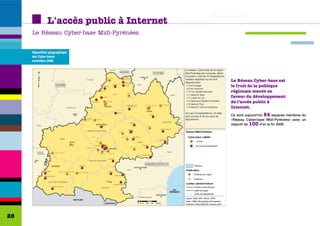 L'accès public à Internet
     Le Réseau Cyber-base Midi-Pyrénées


     Répartition géographique
     des Cyber-bases
     novembre 2006




                                           Le Réseau Cyber-base est
                                           le fruit de la politique
                                           régionale menée en
                                           faveur du développement
                                           de l’accès public à
                                           Internet.
                                           Ce sont aujourd'hui 54 espaces membres du
                                           «Réseau Cyber-base Midi-Pyrénées» avec un
                                           objectif de 100 d'ici la fin 2008.




28
 